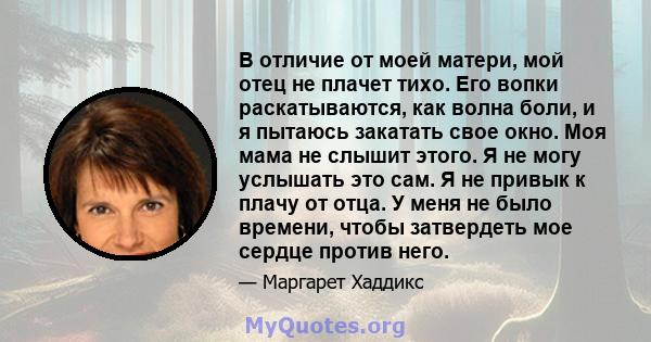 В отличие от моей матери, мой отец не плачет тихо. Его вопки раскатываются, как волна боли, и я пытаюсь закатать свое окно. Моя мама не слышит этого. Я не могу услышать это сам. Я не привык к плачу от отца. У меня не