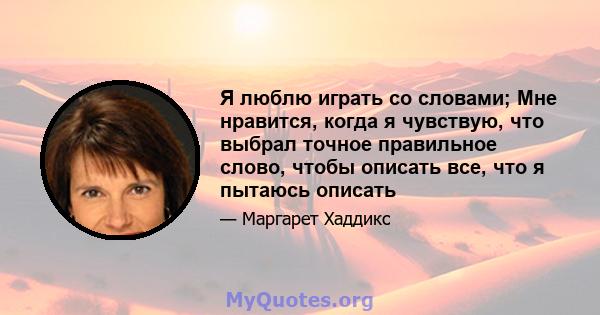 Я люблю играть со словами; Мне нравится, когда я чувствую, что выбрал точное правильное слово, чтобы описать все, что я пытаюсь описать