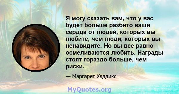 Я могу сказать вам, что у вас будет больше разбито ваши сердца от людей, которых вы любите, чем люди, которых вы ненавидите. Но вы все равно осмеливаются любить. Награды стоят гораздо больше, чем риски.