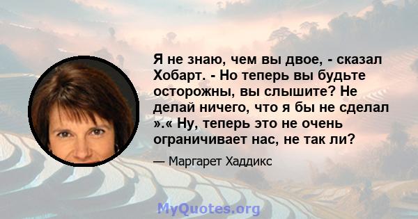 Я не знаю, чем вы двое, - сказал Хобарт. - Но теперь вы будьте осторожны, вы слышите? Не делай ничего, что я бы не сделал ».« Ну, теперь это не очень ограничивает нас, не так ли?