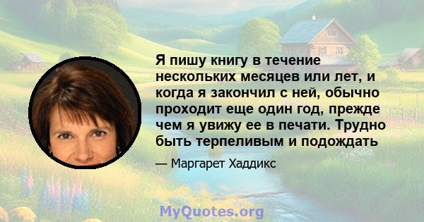 Я пишу книгу в течение нескольких месяцев или лет, и когда я закончил с ней, обычно проходит еще один год, прежде чем я увижу ее в печати. Трудно быть терпеливым и подождать