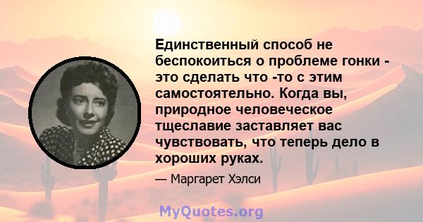 Единственный способ не беспокоиться о проблеме гонки - это сделать что -то с этим самостоятельно. Когда вы, природное человеческое тщеславие заставляет вас чувствовать, что теперь дело в хороших руках.