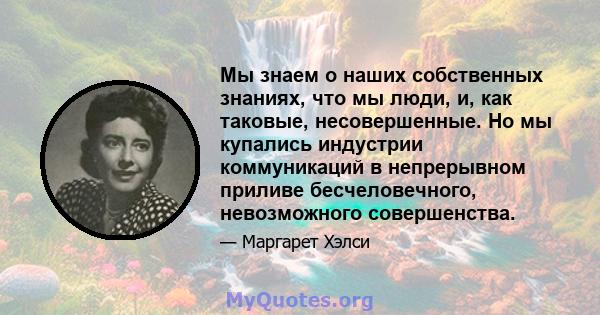 Мы знаем о наших собственных знаниях, что мы люди, и, как таковые, несовершенные. Но мы купались индустрии коммуникаций в непрерывном приливе бесчеловечного, невозможного совершенства.