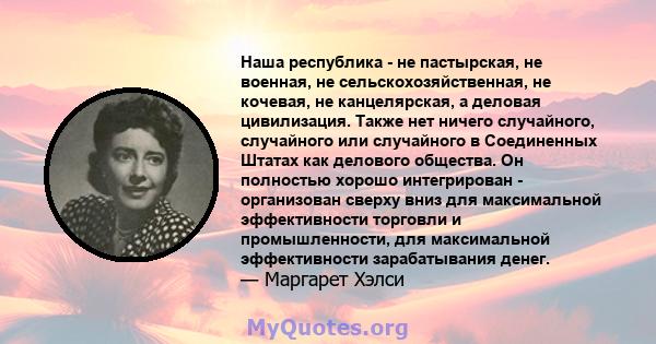 Наша республика - не пастырская, не военная, не сельскохозяйственная, не кочевая, не канцелярская, а деловая цивилизация. Также нет ничего случайного, случайного или случайного в Соединенных Штатах как делового