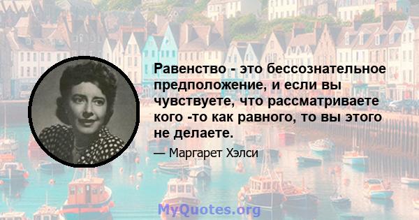 Равенство - это бессознательное предположение, и если вы чувствуете, что рассматриваете кого -то как равного, то вы этого не делаете.