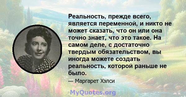 Реальность, прежде всего, является переменной, и никто не может сказать, что он или она точно знает, что это такое. На самом деле, с достаточно твердым обязательством, вы иногда можете создать реальность, которой раньше 