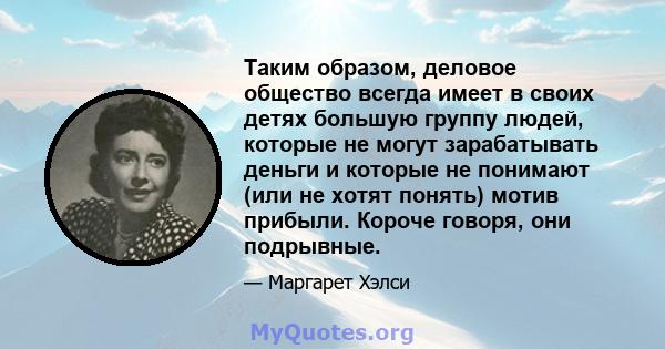 Таким образом, деловое общество всегда имеет в своих детях большую группу людей, которые не могут зарабатывать деньги и которые не понимают (или не хотят понять) мотив прибыли. Короче говоря, они подрывные.