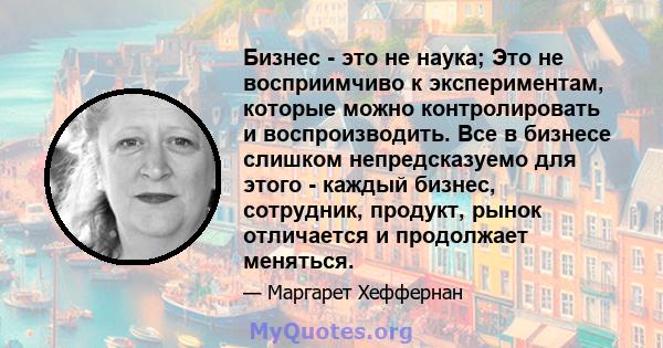 Бизнес - это не наука; Это не восприимчиво к экспериментам, которые можно контролировать и воспроизводить. Все в бизнесе слишком непредсказуемо для этого - каждый бизнес, сотрудник, продукт, рынок отличается и