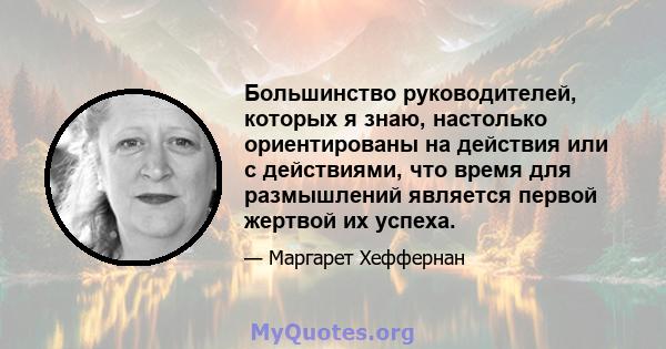 Большинство руководителей, которых я знаю, настолько ориентированы на действия или с действиями, что время для размышлений является первой жертвой их успеха.