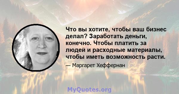 Что вы хотите, чтобы ваш бизнес делал? Заработать деньги, конечно. Чтобы платить за людей и расходные материалы, чтобы иметь возможность расти.