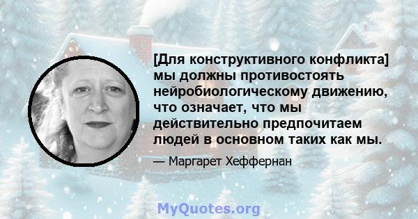 [Для конструктивного конфликта] мы должны противостоять нейробиологическому движению, что означает, что мы действительно предпочитаем людей в основном таких как мы.