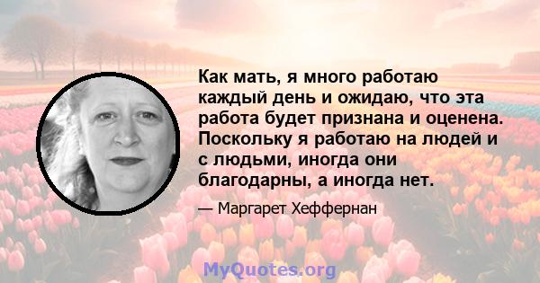 Как мать, я много работаю каждый день и ожидаю, что эта работа будет признана и оценена. Поскольку я работаю на людей и с людьми, иногда они благодарны, а иногда нет.