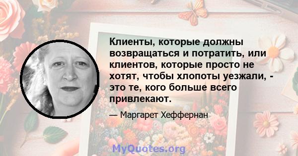 Клиенты, которые должны возвращаться и потратить, или клиентов, которые просто не хотят, чтобы хлопоты уезжали, - это те, кого больше всего привлекают.