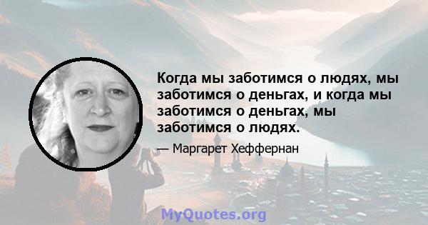 Когда мы заботимся о людях, мы заботимся о деньгах, и когда мы заботимся о деньгах, мы заботимся о людях.