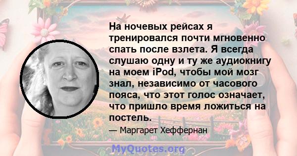 На ночевых рейсах я тренировался почти мгновенно спать после взлета. Я всегда слушаю одну и ту же аудиокнигу на моем iPod, чтобы мой мозг знал, независимо от часового пояса, что этот голос означает, что пришло время