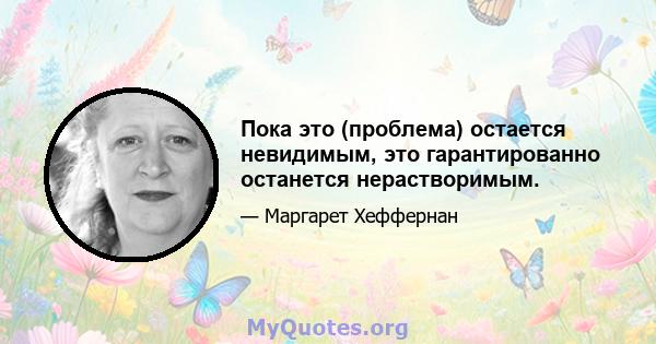 Пока это (проблема) остается невидимым, это гарантированно останется нерастворимым.