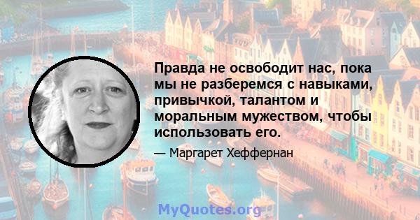 Правда не освободит нас, пока мы не разберемся с навыками, привычкой, талантом и моральным мужеством, чтобы использовать его.