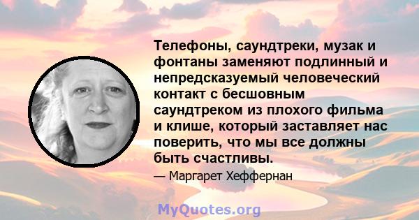 Телефоны, саундтреки, музак и фонтаны заменяют подлинный и непредсказуемый человеческий контакт с бесшовным саундтреком из плохого фильма и клише, который заставляет нас поверить, что мы все должны быть счастливы.