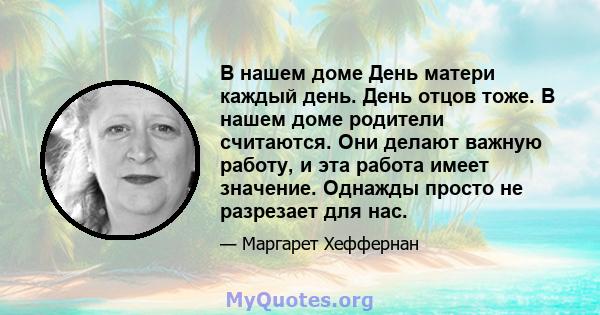 В нашем доме День матери каждый день. День отцов тоже. В нашем доме родители считаются. Они делают важную работу, и эта работа имеет значение. Однажды просто не разрезает для нас.