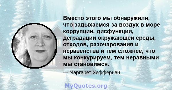 Вместо этого мы обнаружили, что задыхаемся за воздух в море коррупции, дисфункции, деградации окружающей среды, отходов, разочарования и неравенства и тем сложнее, что мы конкурируем, тем неравными мы становимся.