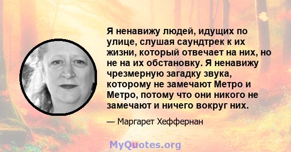 Я ненавижу людей, идущих по улице, слушая саундтрек к их жизни, который отвечает на них, но не на их обстановку. Я ненавижу чрезмерную загадку звука, которому не замечают Метро и Метро, ​​потому что они никого не