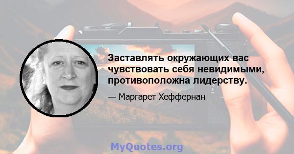 Заставлять окружающих вас чувствовать себя невидимыми, противоположна лидерству.