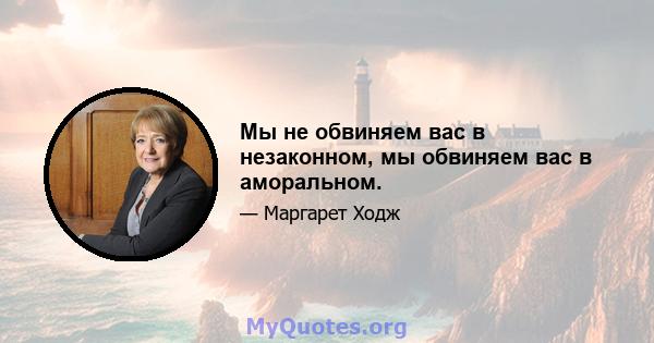 Мы не обвиняем вас в незаконном, мы обвиняем вас в аморальном.