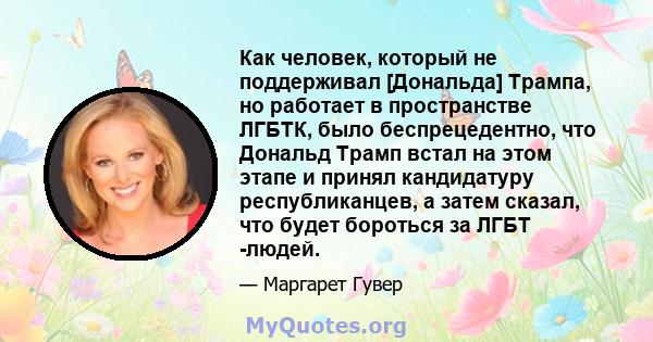 Как человек, который не поддерживал [Дональда] Трампа, но работает в пространстве ЛГБТК, было беспрецедентно, что Дональд Трамп встал на этом этапе и принял кандидатуру республиканцев, а затем сказал, что будет бороться 