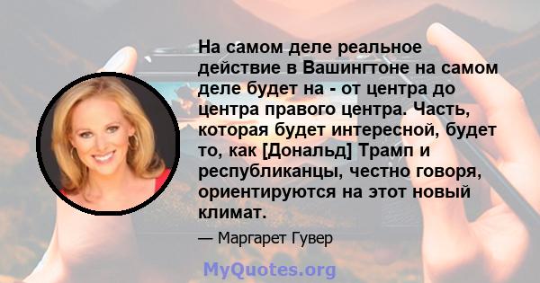 На самом деле реальное действие в Вашингтоне на самом деле будет на - от центра до центра правого центра. Часть, которая будет интересной, будет то, как [Дональд] Трамп и республиканцы, честно говоря, ориентируются на