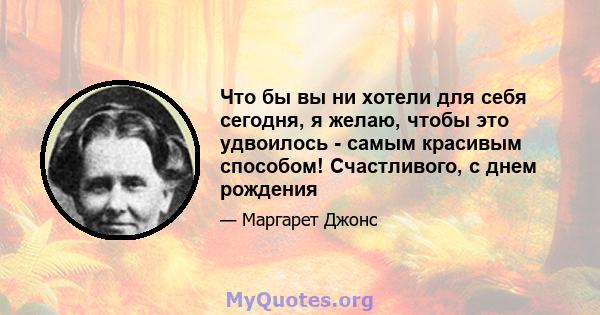 Что бы вы ни хотели для себя сегодня, я желаю, чтобы это удвоилось - самым красивым способом! Счастливого, с днем ​​рождения