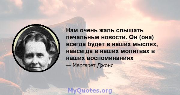 Нам очень жаль слышать печальные новости. Он (она) всегда будет в наших мыслях, навсегда в наших молитвах в наших воспоминаниях