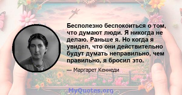 Бесполезно беспокоиться о том, что думают люди. Я никогда не делаю. Раньше я. Но когда я увидел, что они действительно будут думать неправильно, чем правильно, я бросил это.