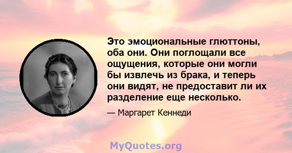 Это эмоциональные глюттоны, оба они. Они поглощали все ощущения, которые они могли бы извлечь из брака, и теперь они видят, не предоставит ли их разделение еще несколько.