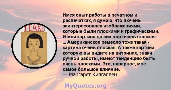 Имея опыт работы в печатном и распечатках, я думаю, что я очень заинтересовался изображениями, которые были плоскими и графическими. И моя картина до сих пор очень плоская ... Американское ремесло тоже такая - картина