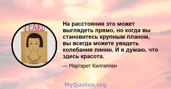 На расстоянии это может выглядеть прямо, но когда вы становитесь крупным планом, вы всегда можете увидеть колебания линии. И я думаю, что здесь красота.