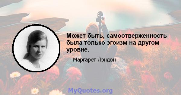 Может быть, самоотверженность была только эгоизм на другом уровне.