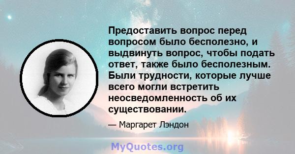 Предоставить вопрос перед вопросом было бесполезно, и выдвинуть вопрос, чтобы подать ответ, также было бесполезным. Были трудности, которые лучше всего могли встретить неосведомленность об их существовании.