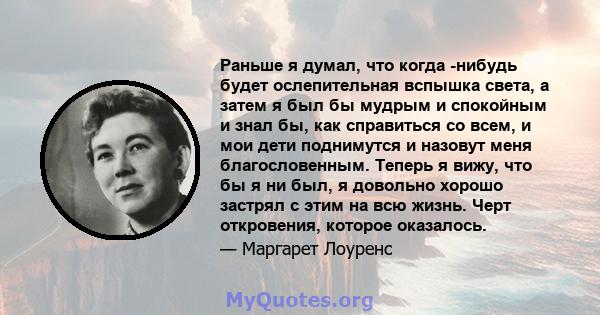 Раньше я думал, что когда -нибудь будет ослепительная вспышка света, а затем я был бы мудрым и спокойным и знал бы, как справиться со всем, и мои дети поднимутся и назовут меня благословенным. Теперь я вижу, что бы я ни 