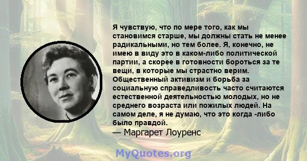 Я чувствую, что по мере того, как мы становимся старше, мы должны стать не менее радикальными, но тем более. Я, конечно, не имею в виду это в каком-либо политической партии, а скорее в готовности бороться за те вещи, в