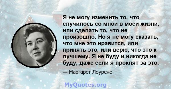 Я не могу изменить то, что случилось со мной в моей жизни, или сделать то, что не произошло. Но я не могу сказать, что мне это нравится, или принять это, или верю, что это к лучшему. Я не буду и никогда не буду, даже