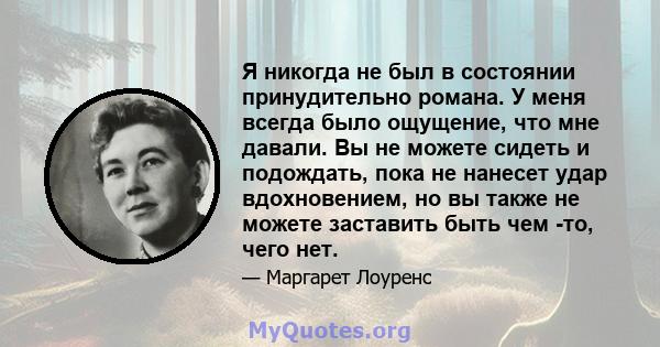 Я никогда не был в состоянии принудительно романа. У меня всегда было ощущение, что мне давали. Вы не можете сидеть и подождать, пока не нанесет удар вдохновением, но вы также не можете заставить быть чем -то, чего нет.