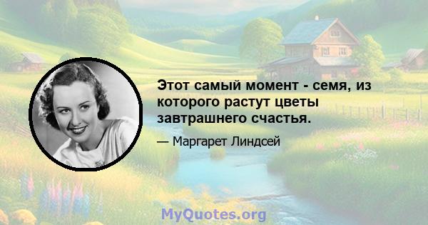 Этот самый момент - семя, из которого растут цветы завтрашнего счастья.