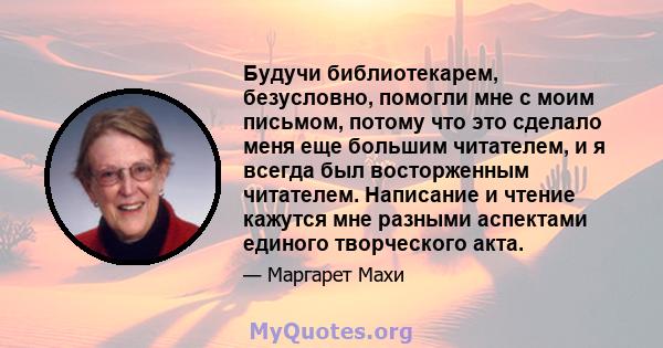 Будучи библиотекарем, безусловно, помогли мне с моим письмом, потому что это сделало меня еще большим читателем, и я всегда был восторженным читателем. Написание и чтение кажутся мне разными аспектами единого