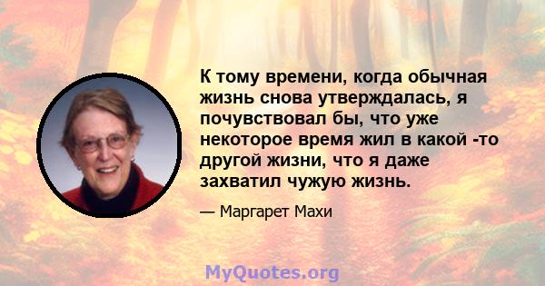 К тому времени, когда обычная жизнь снова утверждалась, я почувствовал бы, что уже некоторое время жил в какой -то другой жизни, что я даже захватил чужую жизнь.