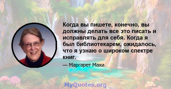 Когда вы пишете, конечно, вы должны делать все это писать и исправлять для себя. Когда я был библиотекарем, ожидалось, что я узнаю о широком спектре книг.