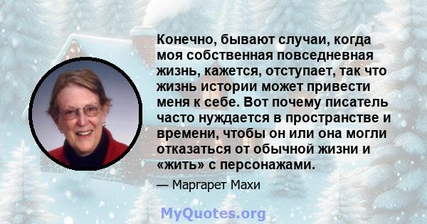 Конечно, бывают случаи, когда моя собственная повседневная жизнь, кажется, отступает, так что жизнь истории может привести меня к себе. Вот почему писатель часто нуждается в пространстве и времени, чтобы он или она