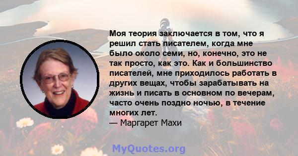 Моя теория заключается в том, что я решил стать писателем, когда мне было около семи, но, конечно, это не так просто, как это. Как и большинство писателей, мне приходилось работать в других вещах, чтобы зарабатывать на