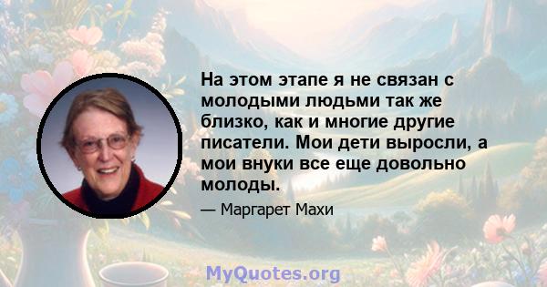 На этом этапе я не связан с молодыми людьми так же близко, как и многие другие писатели. Мои дети выросли, а мои внуки все еще довольно молоды.