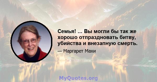 Семья! ... Вы могли бы так же хорошо отпраздновать битву, убийства и внезапную смерть.