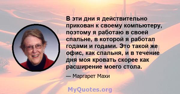 В эти дни я действительно прикован к своему компьютеру, поэтому я работаю в своей спальне, в которой я работал годами и годами. Это такой же офис, как спальня, и в течение дня моя кровать скорее как расширение моего